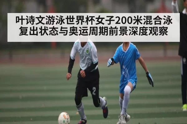 叶诗文游泳世界杯女子200米混合泳复出状态与奥运周期前景深度观察