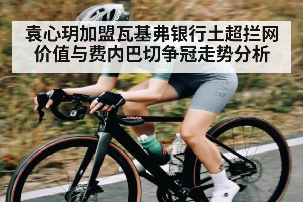 袁心玥加盟瓦基弗银行土超拦网价值与费内巴切争冠走势分析